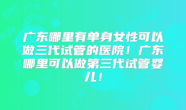 广东哪里有单身女性可以做三代试管的医院！广东哪里可以做第三代试管婴儿！