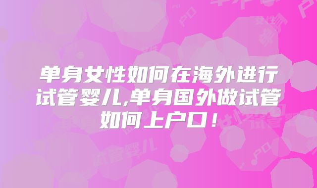单身女性如何在海外进行试管婴儿,单身国外做试管如何上户口！