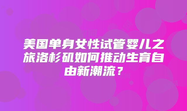 美国单身女性试管婴儿之旅洛杉矶如何推动生育自由新潮流？