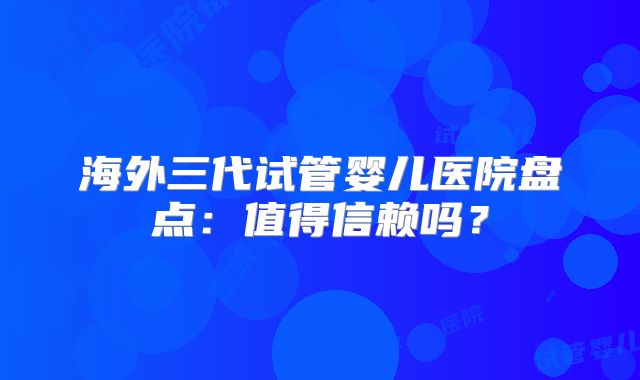 海外三代试管婴儿医院盘点：值得信赖吗？