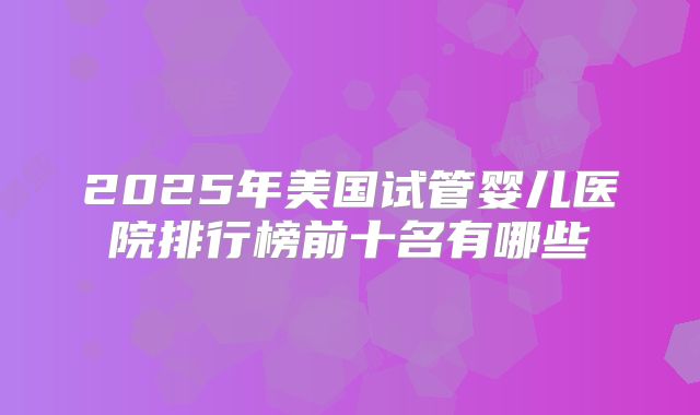 2025年美国试管婴儿医院排行榜前十名有哪些