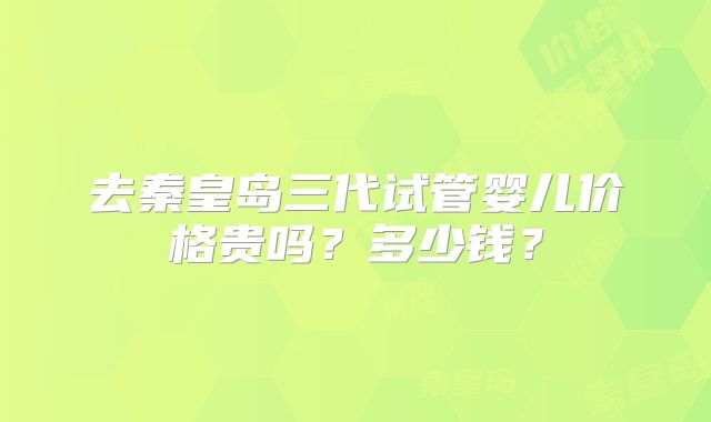 去秦皇岛三代试管婴儿价格贵吗?多少钱?