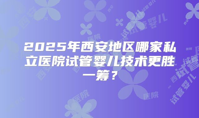 2025年西安地区哪家私立医院试管婴儿技术更胜一筹？