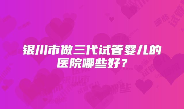 银川市做三代试管婴儿的医院哪些好？