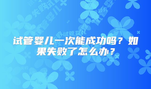 试管婴儿一次能成功吗？如果失败了怎么办？