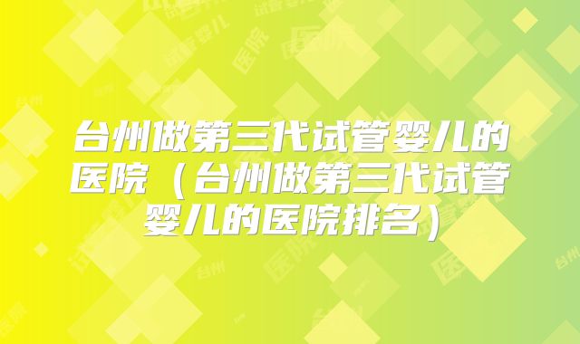 台州做第三代试管婴儿的医院（台州做第三代试管婴儿的医院排名）