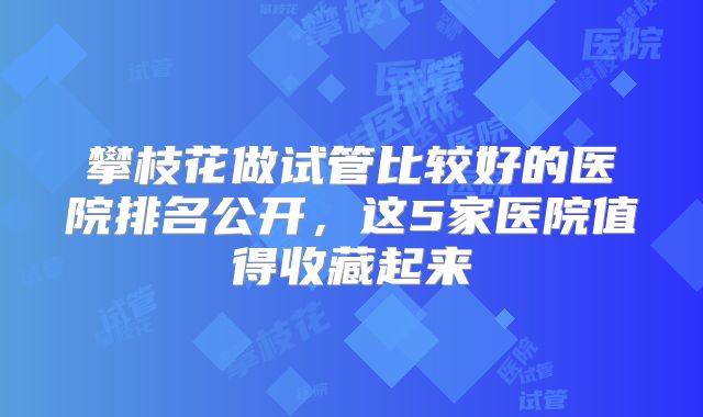 攀枝花做试管比较好的医院排名公开，这5家医院值得收藏起来