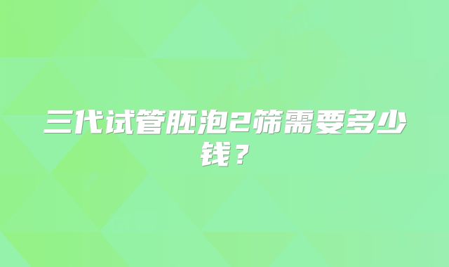 三代试管胚泡2筛需要多少钱？