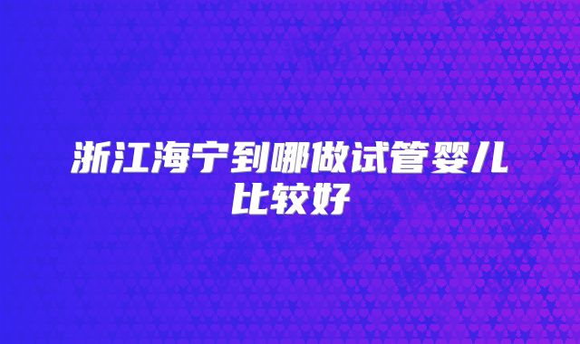 浙江海宁到哪做试管婴儿比较好