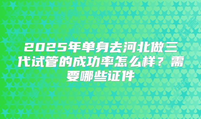 2025年单身去河北做三代试管的成功率怎么样？需要哪些证件