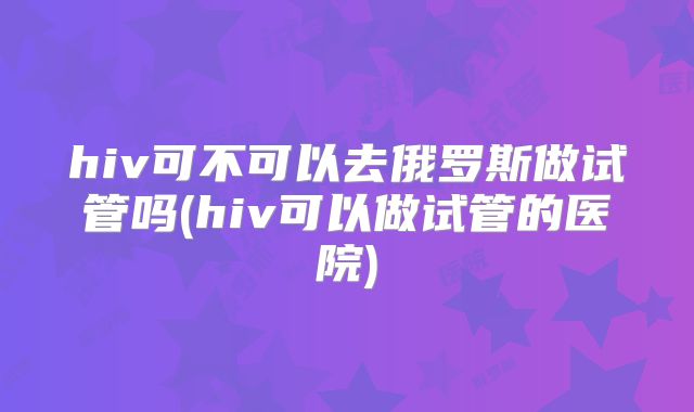 hiv可不可以去俄罗斯做试管吗(hiv可以做试管的医院)