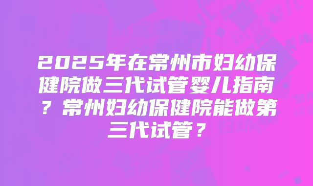 2025年在常州市妇幼保健院做三代试管婴儿指南？常州妇幼保健院能做第三代试管？