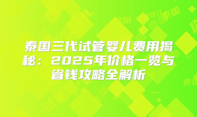 泰国三代试管婴儿费用揭秘：2025年价格一览与省钱攻略全解析