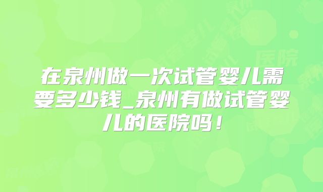 在泉州做一次试管婴儿需要多少钱_泉州有做试管婴儿的医院吗!