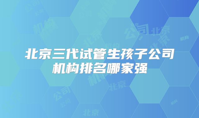 北京三代试管生孩子公司机构排名哪家强