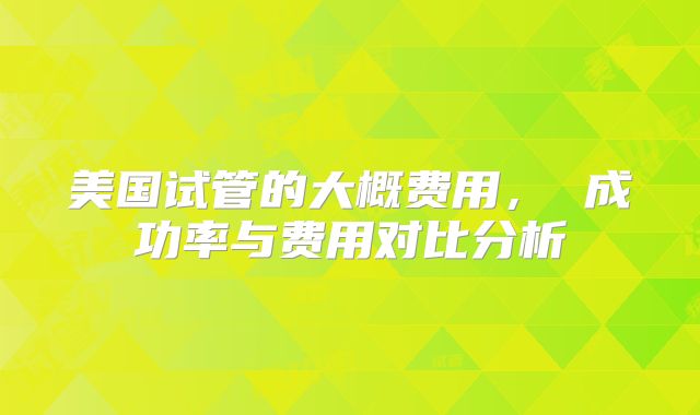 美国试管的大概费用， 成功率与费用对比分析