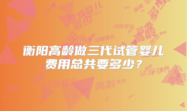 衡阳高龄做三代试管婴儿费用总共要多少？