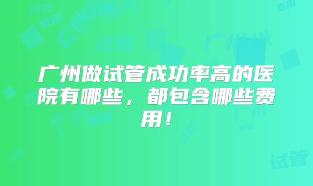 广州做试管成功率高的医院有哪些,都包含哪些费用!