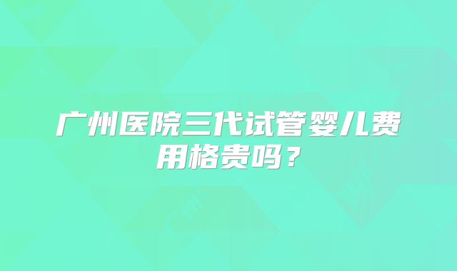 广州医院三代试管婴儿费用格贵吗？