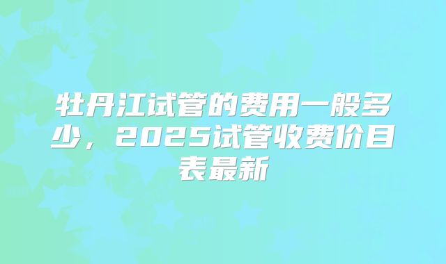 牡丹江试管的费用一般多少，2025试管收费价目表最新