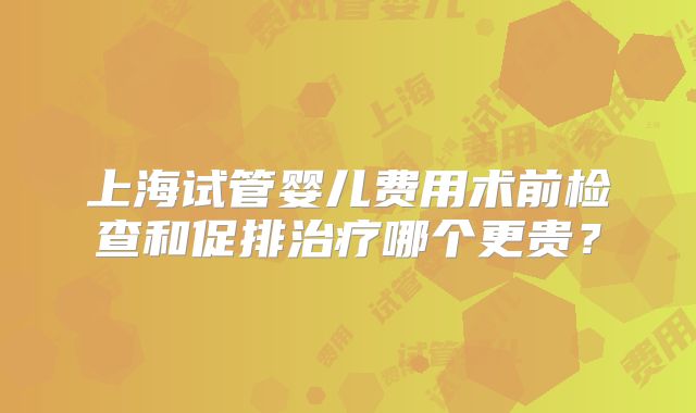 上海试管婴儿费用术前检查和促排治疗哪个更贵？