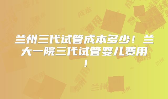 兰州三代试管成本多少!兰大一院三代试管婴儿费用!