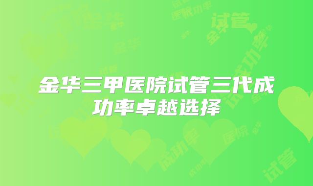 金华三甲医院试管三代成功率卓越选择