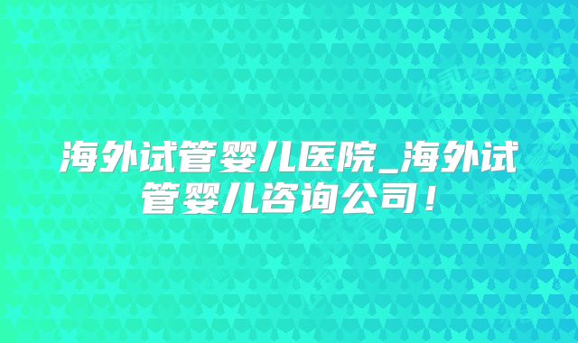 海外试管婴儿医院_海外试管婴儿咨询公司!