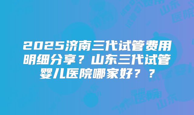 2025济南三代试管费用明细分享?山东三代试管婴儿医院哪家好??