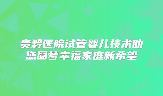 贵黔医院试管婴儿技术助您圆梦幸福家庭新希望