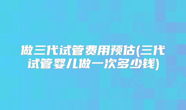 做三代试管费用预估(三代试管婴儿做一次多少钱)