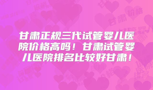 甘肃正规三代试管婴儿医院价格高吗！甘肃试管婴儿医院排名比较好甘肃！