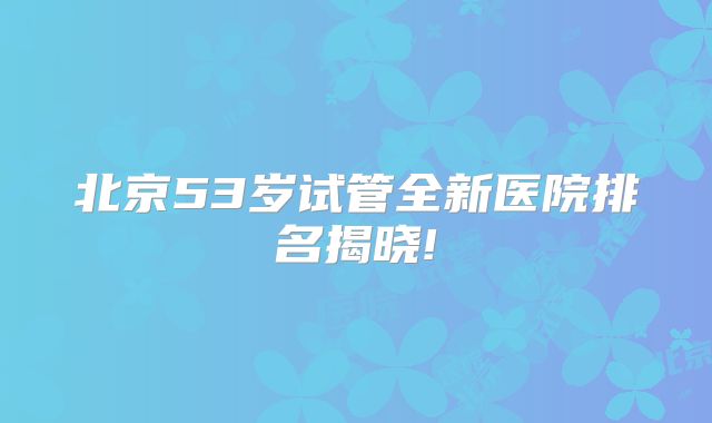 北京53岁试管全新医院排名揭晓!