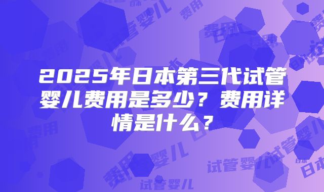 2025年日本第三代试管婴儿费用是多少？费用详情是什么？