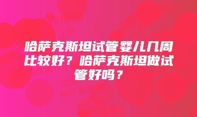 哈萨克斯坦试管婴儿几周比较好？哈萨克斯坦做试管好吗？