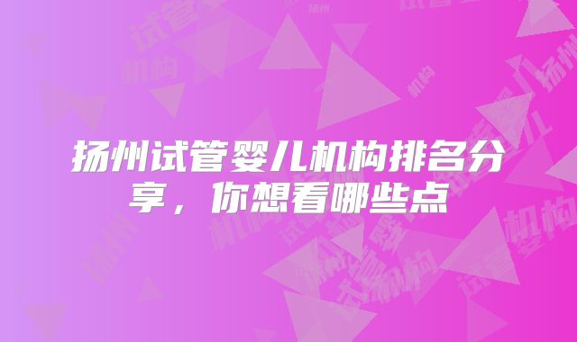 扬州试管婴儿机构排名分享，你想看哪些点