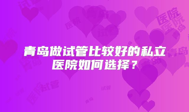 青岛做试管比较好的私立医院如何选择？