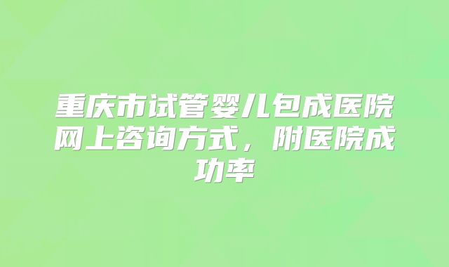 重庆市试管婴儿包成医院网上咨询方式，附医院成功率