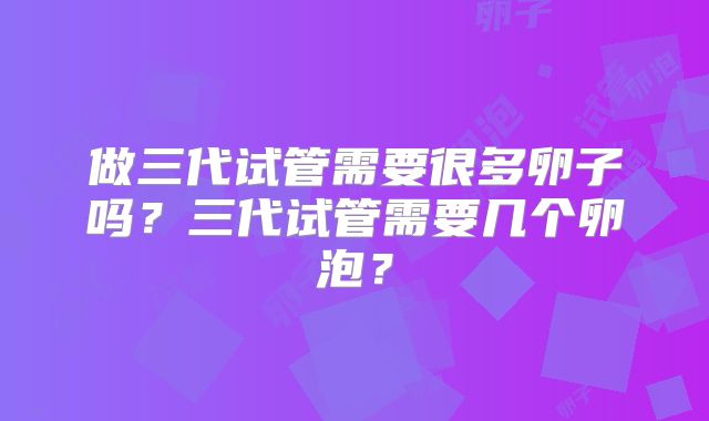 做三代试管需要很多卵子吗？三代试管需要几个卵泡？