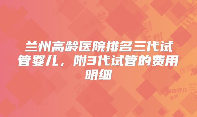 兰州高龄医院排名三代试管婴儿，附3代试管的费用明细