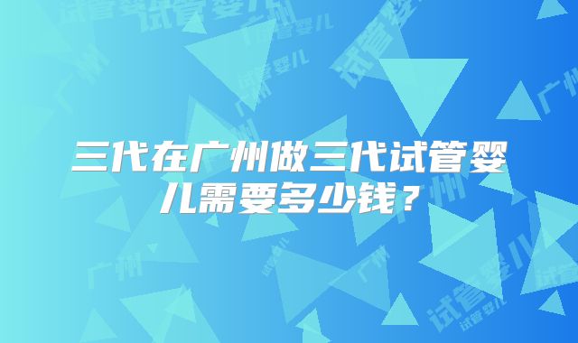 三代在广州做三代试管婴儿需要多少钱？