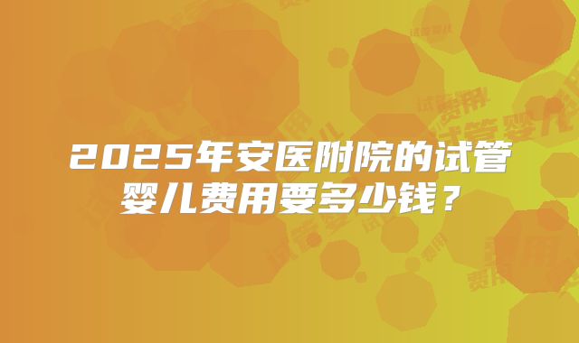 2025年安医附院的试管婴儿费用要多少钱？