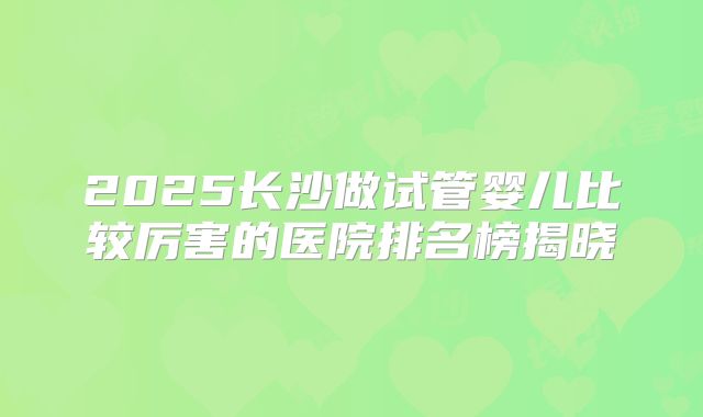 2025长沙做试管婴儿比较厉害的医院排名榜揭晓