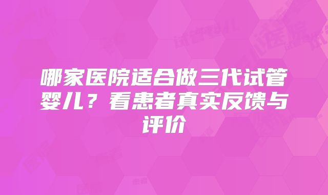 哪家医院适合做三代试管婴儿？看患者真实反馈与评价