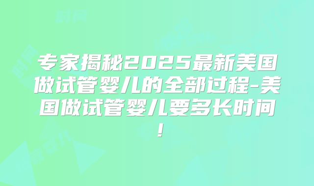 专家揭秘2025最新美国做试管婴儿的全部过程-美国做试管婴儿要多长时间！