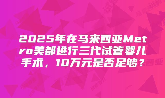 2025年在马来西亚Metro美都进行三代试管婴儿手术，10万元是否足够？