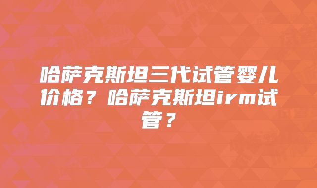 哈萨克斯坦三代试管婴儿价格？哈萨克斯坦irm试管？