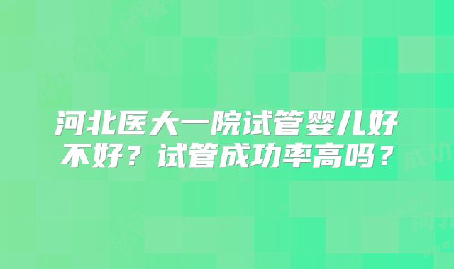河北医大一院试管婴儿好不好?试管成功率高吗?