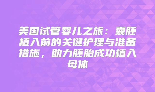 美国试管婴儿之旅：囊胚植入前的关键护理与准备措施，助力胚胎成功植入母体