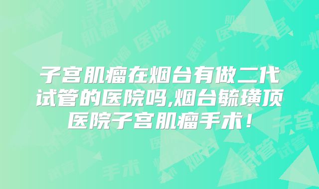 子宫肌瘤在烟台有做二代试管的医院吗,烟台毓璜顶医院子宫肌瘤手术！